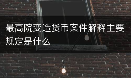 最高院变造货币案件解释主要规定是什么