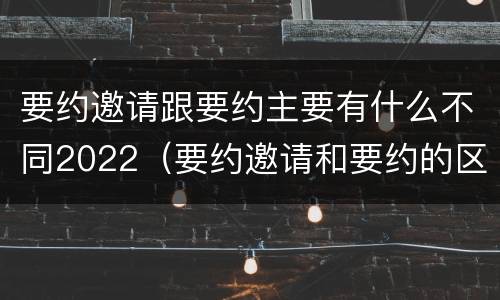 要约邀请跟要约主要有什么不同2022（要约邀请和要约的区别是什么）