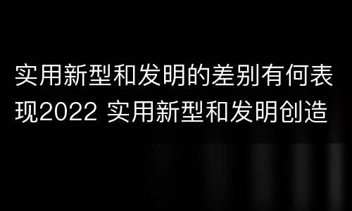 实用新型和发明的差别有何表现2022 实用新型和发明创造