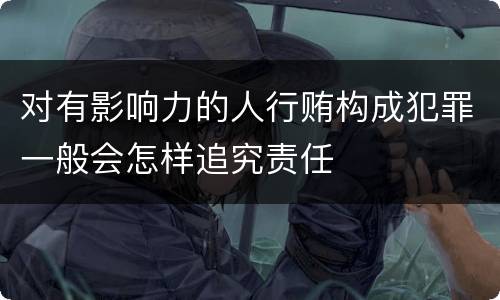 对有影响力的人行贿构成犯罪一般会怎样追究责任