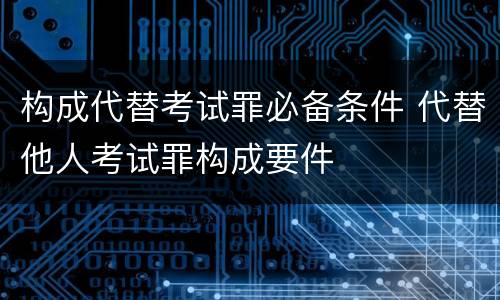 构成代替考试罪必备条件 代替他人考试罪构成要件