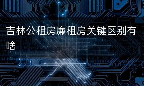 吉林公租房廉租房关键区别有啥