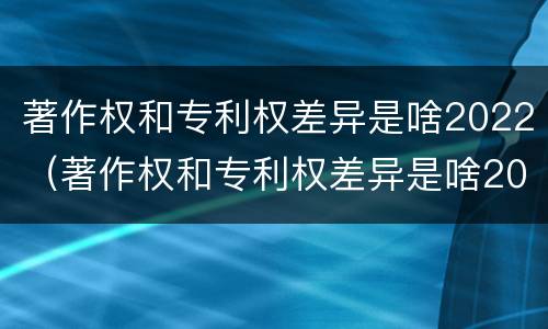著作权和专利权差异是啥2022（著作权和专利权差异是啥2022年的）