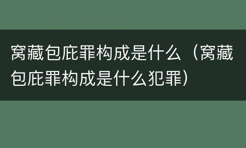 窝藏包庇罪构成是什么（窝藏包庇罪构成是什么犯罪）