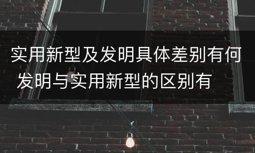 实用新型及发明具体差别有何 发明与实用新型的区别有