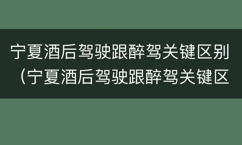 宁夏酒后驾驶跟醉驾关键区别（宁夏酒后驾驶跟醉驾关键区别是什么）