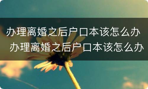 办理离婚之后户口本该怎么办 办理离婚之后户口本该怎么办呢