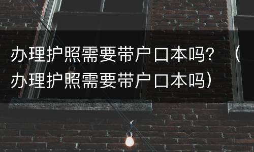 办理护照需要带户口本吗？（办理护照需要带户口本吗）