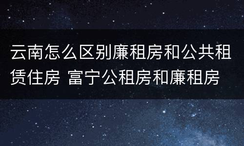 云南怎么区别廉租房和公共租赁住房 富宁公租房和廉租房