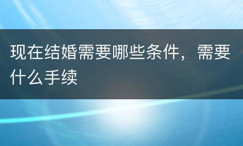 现在结婚需要哪些条件，需要什么手续