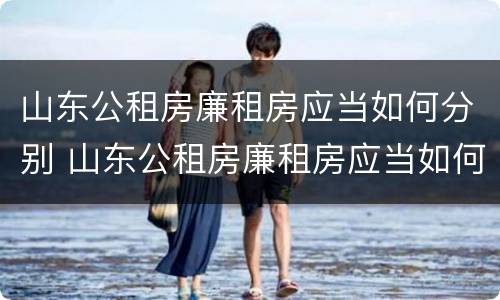 山东公租房廉租房应当如何分别 山东公租房廉租房应当如何分别申请入住