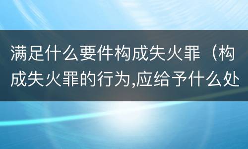 满足什么要件构成失火罪（构成失火罪的行为,应给予什么处罚）