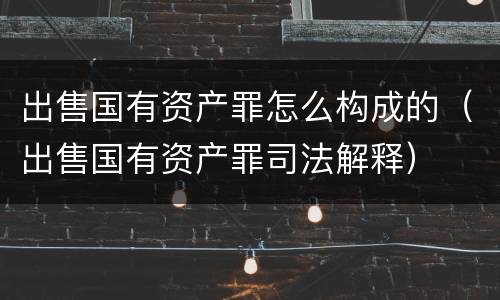 出售国有资产罪怎么构成的（出售国有资产罪司法解释）