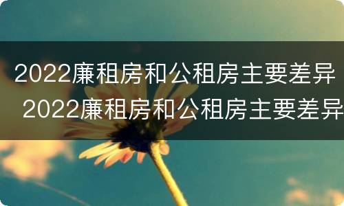 2022廉租房和公租房主要差异 2022廉租房和公租房主要差异是什么