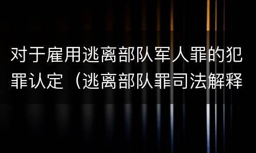 对于雇用逃离部队军人罪的犯罪认定（逃离部队罪司法解释）