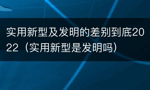实用新型及发明的差别到底2022（实用新型是发明吗）