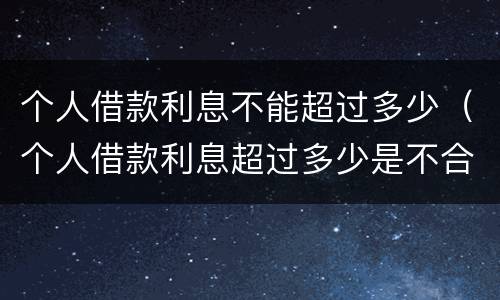 个人借款利息不能超过多少（个人借款利息超过多少是不合法的）