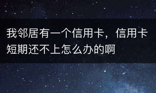 我邻居有一个信用卡，信用卡短期还不上怎么办的啊