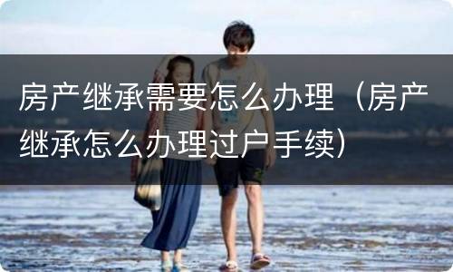 房产继承需要怎么办理（房产继承怎么办理过户手续）