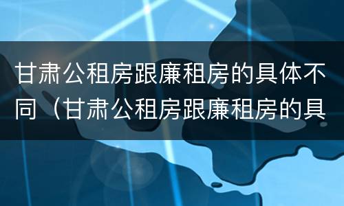 甘肃公租房跟廉租房的具体不同（甘肃公租房跟廉租房的具体不同在哪里）