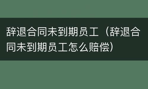 辞退合同未到期员工（辞退合同未到期员工怎么赔偿）