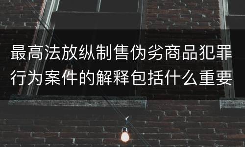 最高法放纵制售伪劣商品犯罪行为案件的解释包括什么重要内容