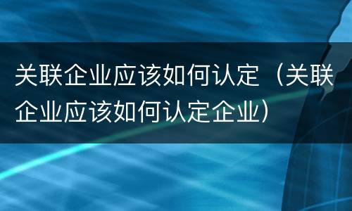 关联企业应该如何认定（关联企业应该如何认定企业）