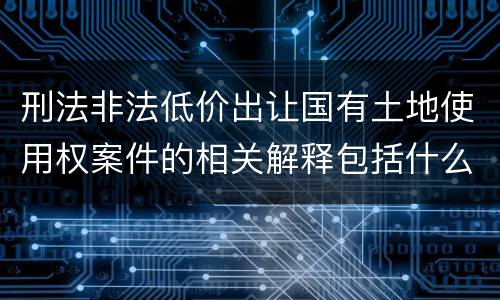 刑法非法低价出让国有土地使用权案件的相关解释包括什么重要规定