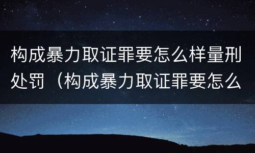 构成暴力取证罪要怎么样量刑处罚（构成暴力取证罪要怎么样量刑处罚多少）