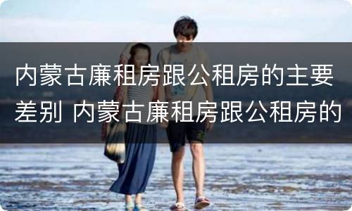 内蒙古廉租房跟公租房的主要差别 内蒙古廉租房跟公租房的主要差别在哪