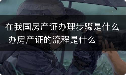 在我国房产证办理步骤是什么 办房产证的流程是什么
