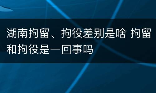 湖南拘留、拘役差别是啥 拘留和拘役是一回事吗