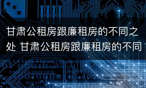 甘肃公租房跟廉租房的不同之处 甘肃公租房跟廉租房的不同之处在哪