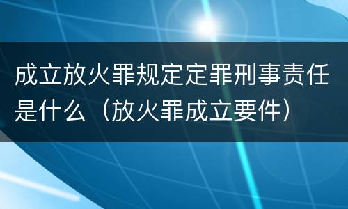 成立放火罪规定定罪刑事责任是什么（放火罪成立要件）