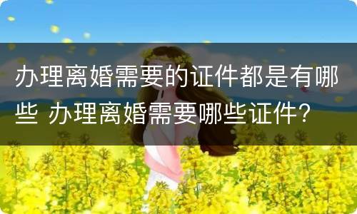 办理离婚需要的证件都是有哪些 办理离婚需要哪些证件?