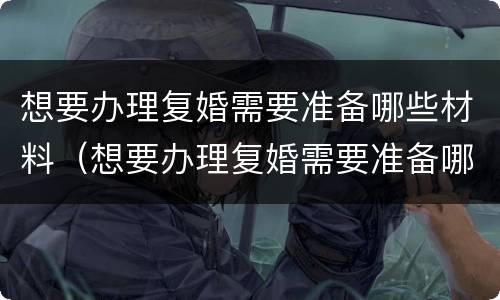 想要办理复婚需要准备哪些材料（想要办理复婚需要准备哪些材料呢）