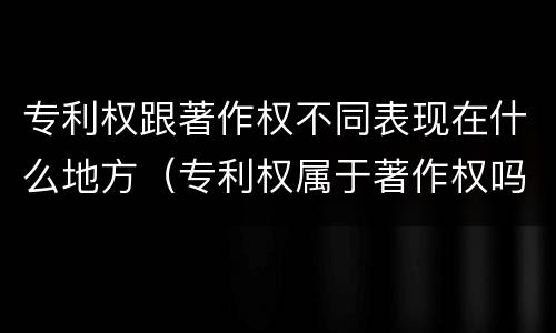 专利权跟著作权不同表现在什么地方（专利权属于著作权吗）