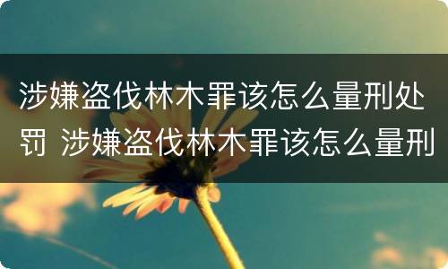涉嫌盗伐林木罪该怎么量刑处罚 涉嫌盗伐林木罪该怎么量刑处罚依据
