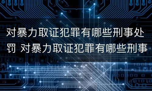 对暴力取证犯罪有哪些刑事处罚 对暴力取证犯罪有哪些刑事处罚规定