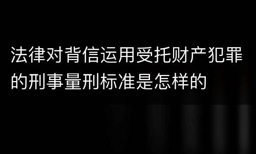 法律对背信运用受托财产犯罪的刑事量刑标准是怎样的
