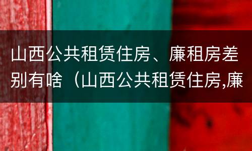 山西公共租赁住房、廉租房差别有啥（山西公共租赁住房,廉租房差别有啥不同）