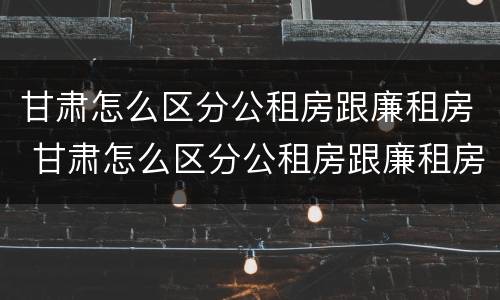 甘肃怎么区分公租房跟廉租房 甘肃怎么区分公租房跟廉租房的区别