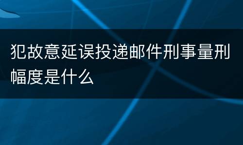 犯故意延误投递邮件刑事量刑幅度是什么