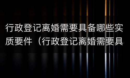 行政登记离婚需要具备哪些实质要件（行政登记离婚需要具备的条件有）