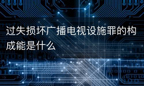 过失损坏广播电视设施罪的构成能是什么