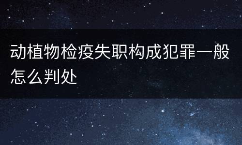 动植物检疫失职构成犯罪一般怎么判处