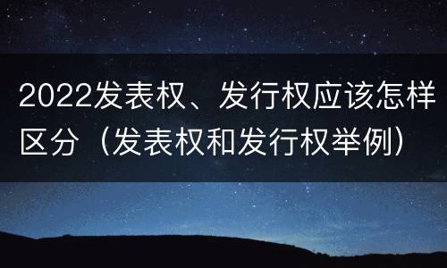 2022发表权、发行权应该怎样区分（发表权和发行权举例）
