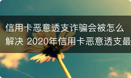 信用卡恶意透支诈骗会被怎么解决 2020年信用卡恶意透支最新规定