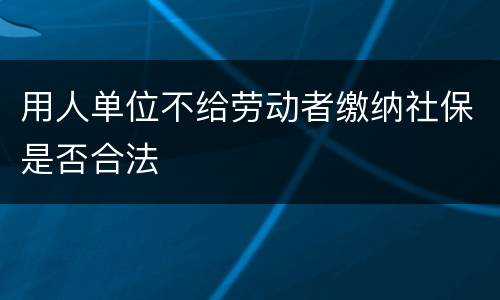 用人单位不给劳动者缴纳社保是否合法