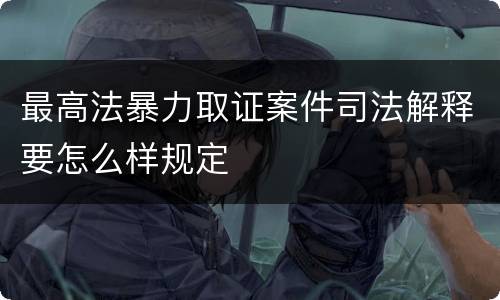 最高法暴力取证案件司法解释要怎么样规定